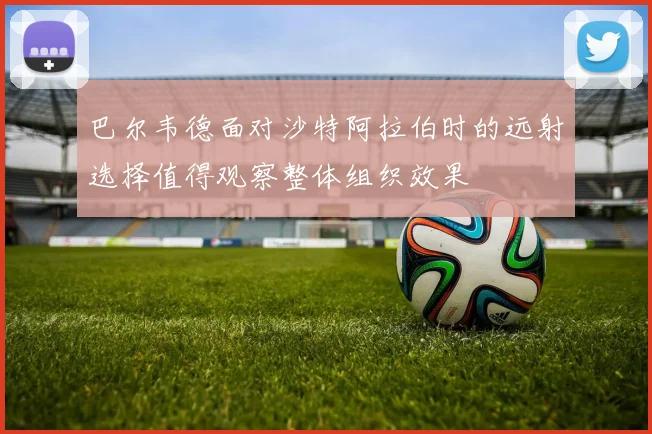 巴尔韦德面对沙特阿拉伯时的远射选择值得观察整体组织效果