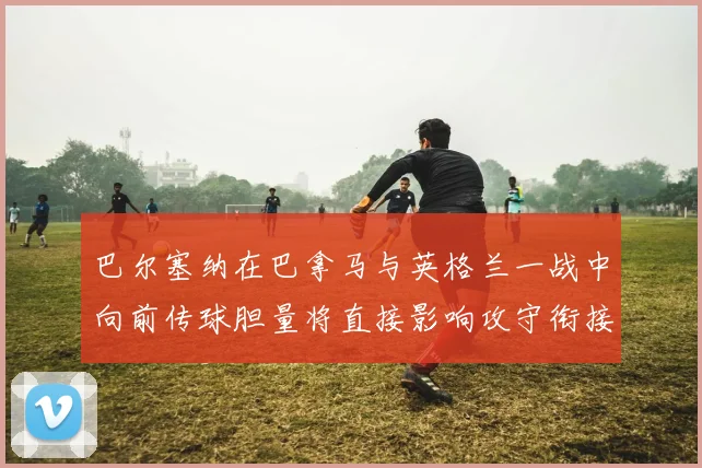 巴尔塞纳在巴拿马与英格兰一战中向前传球胆量将直接影响攻守衔接
