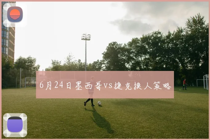6月24日墨西哥vs捷克换人策略