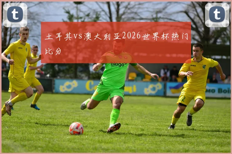 土耳其vs澳大利亚2026世界杯热门比分