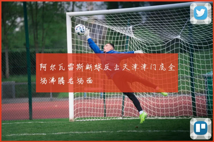 阿尔瓦雷斯断球反击天津津门虎全场沸腾名场面