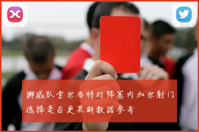 挪威队索尔洛特对阵塞内加尔射门选择是否更果断数据参考