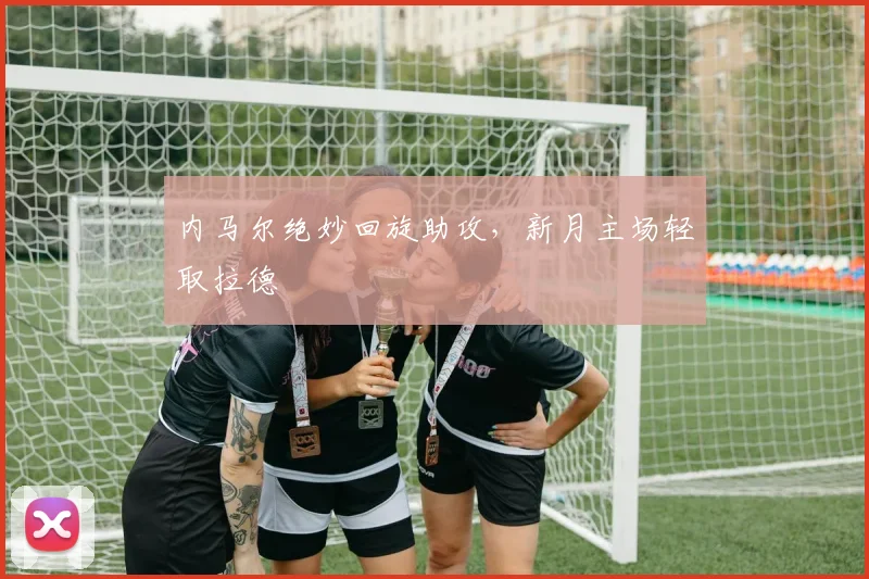 内马尔绝妙回旋助攻，新月主场轻取拉德