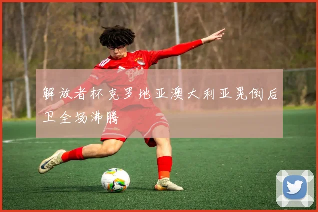 解放者杯克罗地亚澳大利亚晃倒后卫全场沸腾