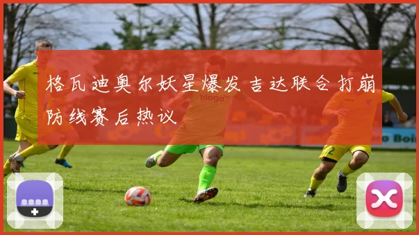 格瓦迪奥尔妖星爆发吉达联合打崩防线赛后热议