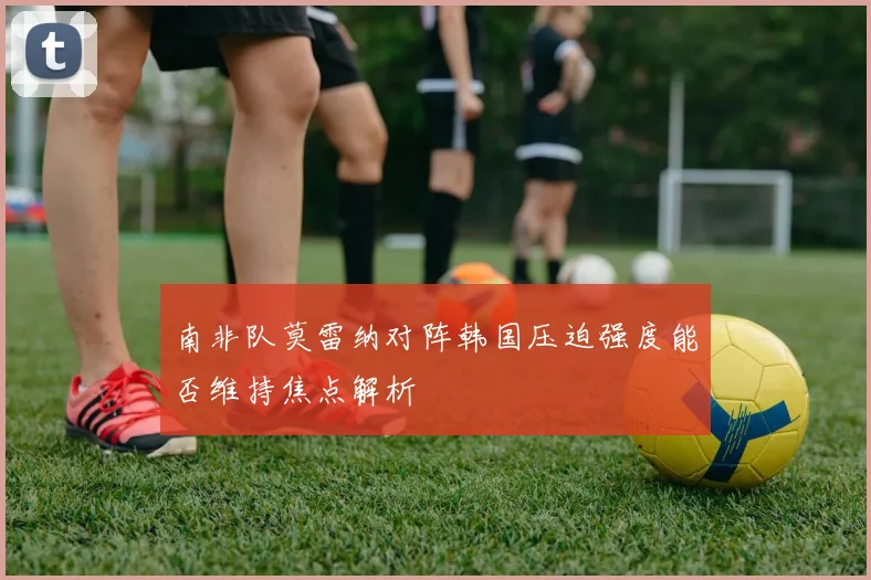 南非队莫雷纳对阵韩国压迫强度能否维持焦点解析