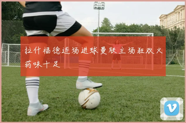 拉什福德连场进球曼联主场狂欢火药味十足