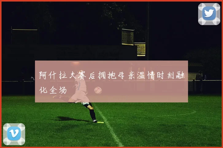 阿什拉夫赛后拥抱母亲温情时刻融化全场