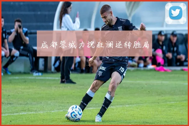 成都蓉城力挽狂澜逆转胜局