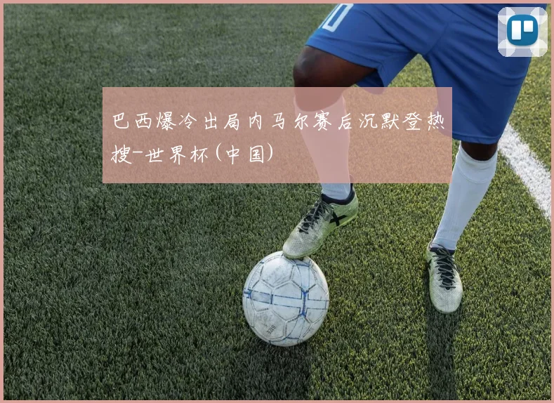 巴西爆冷出局内马尔赛后沉默登热搜-世界杯(中国)