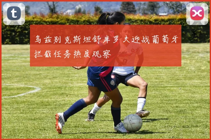乌兹别克斯坦舒库罗夫迎战葡萄牙拦截任务热度观察