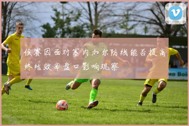 侯赛因面对塞内加尔防线能否提高终结效率盘口影响观察