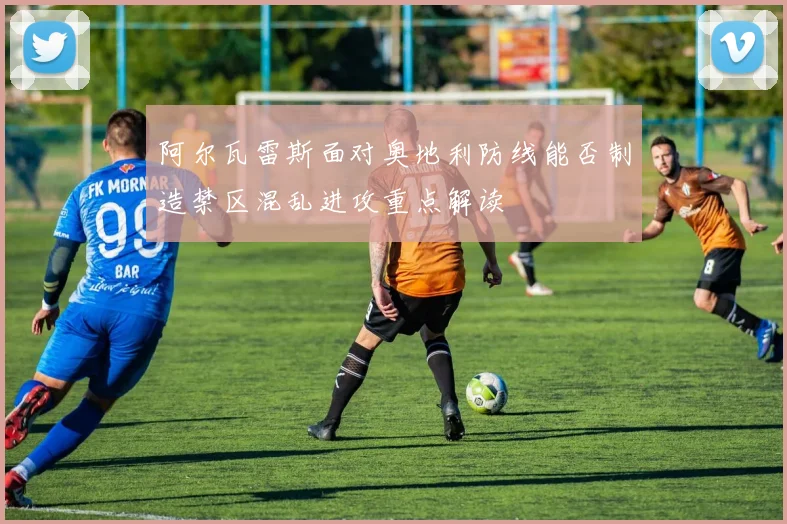 阿尔瓦雷斯面对奥地利防线能否制造禁区混乱进攻重点解读