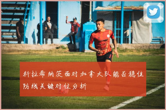 科拉希纳茨面对加拿大队能否稳住防线关键对位分析