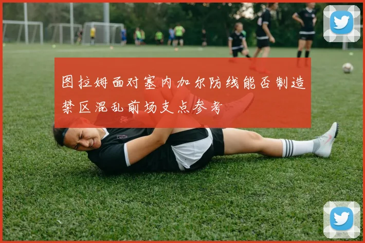 图拉姆面对塞内加尔防线能否制造禁区混乱前场支点参考