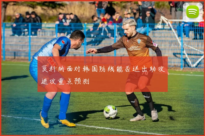 莫科纳面对韩国防线能否送出助攻进攻重点预测