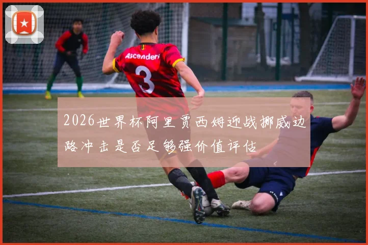 2026世界杯阿里贾西姆迎战挪威边路冲击是否足够强价值评估