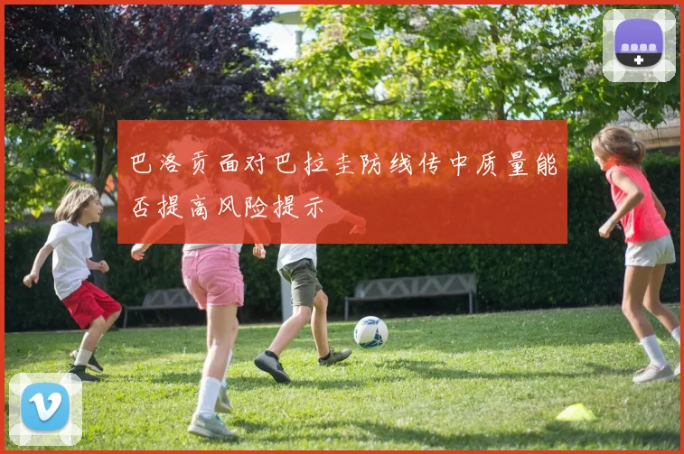 巴洛贡面对巴拉圭防线传中质量能否提高风险提示