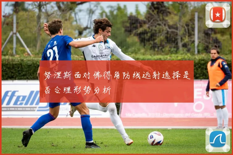 努涅斯面对佛得角防线远射选择是否合理形势分析