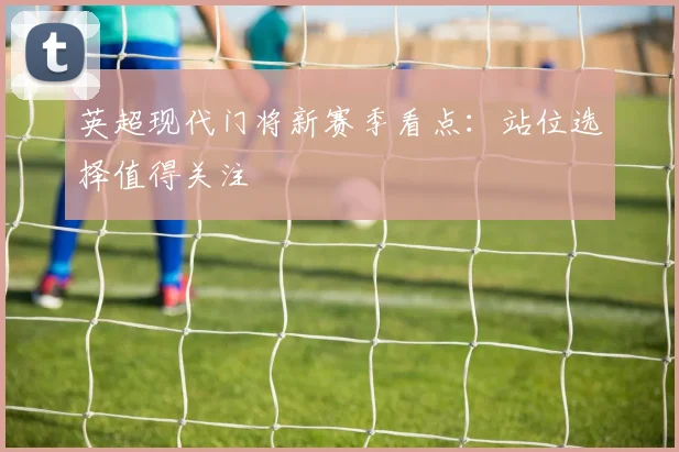 英超现代门将新赛季看点:站位选择值得关注