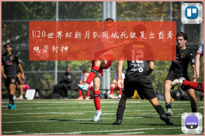 U20世界杯新月队同城死敌复出首秀绝杀封神