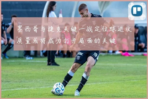 墨西哥与捷克关键一战定位球进攻质量或将成为打开局面的关键