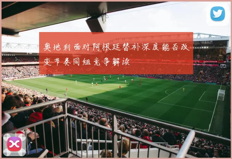 奥地利面对阿根廷替补深度能否改变节奏同组竞争解读