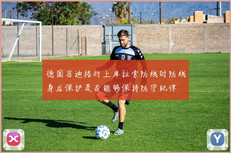德国吕迪格对上库拉索防线时防线身后保护是否能够保持防守纪律