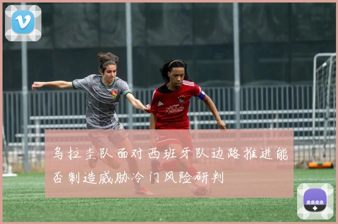 乌拉圭队面对西班牙队边路推进能否制造威胁冷门风险研判