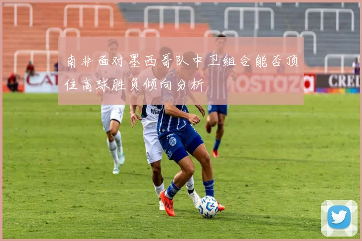 南非面对墨西哥队中卫组合能否顶住高球胜负倾向分析