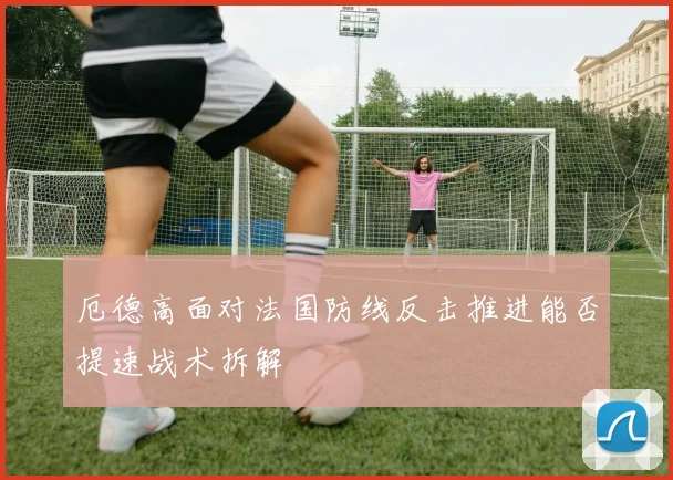 厄德高面对法国防线反击推进能否提速战术拆解