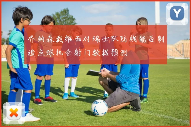 乔纳森戴维面对瑞士队防线能否制造点球机会射门数据预测