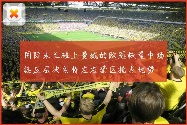 国际米兰碰上曼城的欧冠较量中场接应层次或将左右禁区抢点优势