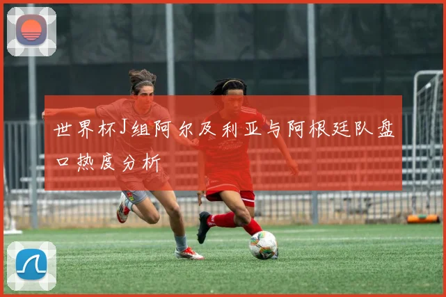 世界杯J组阿尔及利亚与阿根廷队盘口热度分析