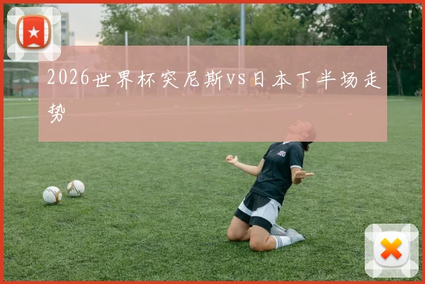 2026世界杯突尼斯vs日本下半场走势